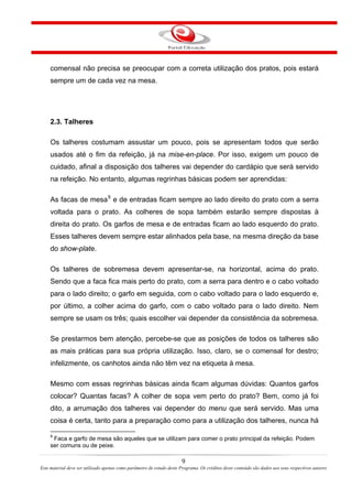 comensal não precisa se preocupar com a correta utilização dos pratos, pois estará
sempre um de cada vez na mesa.
2.3. Talheres
Os talheres costumam assustar um pouco, pois se apresentam todos que serão
usados até o fim da refeição, já na mise-en-place. Por isso, exigem um pouco de
cuidado, afinal a disposição dos talheres vai depender do cardápio que será servido
na refeição. No entanto, algumas regrinhas básicas podem ser aprendidas:
As facas de mesa9
e de entradas ficam sempre ao lado direito do prato com a serra
voltada para o prato. As colheres de sopa também estarão sempre dispostas à
direita do prato. Os garfos de mesa e de entradas ficam ao lado esquerdo do prato.
Esses talheres devem sempre estar alinhados pela base, na mesma direção da base
do show-plate.
Os talheres de sobremesa devem apresentar-se, na horizontal, acima do prato.
Sendo que a faca fica mais perto do prato, com a serra para dentro e o cabo voltado
para o lado direito; o garfo em seguida, com o cabo voltado para o lado esquerdo e,
por último, a colher acima do garfo, com o cabo voltado para o lado direito. Nem
sempre se usam os três; quais escolher vai depender da consistência da sobremesa.
Se prestarmos bem atenção, percebe-se que as posições de todos os talheres são
as mais práticas para sua própria utilização. Isso, claro, se o comensal for destro;
infelizmente, os canhotos ainda não têm vez na etiqueta à mesa.
Mesmo com essas regrinhas básicas ainda ficam algumas dúvidas: Quantos garfos
colocar? Quantas facas? A colher de sopa vem perto do prato? Bem, como já foi
dito, a arrumação dos talheres vai depender do menu que será servido. Mas uma
coisa é certa, tanto para a preparação como para a utilização dos talheres, nunca há
9
Faca e garfo de mesa são aqueles que se utilizam para comer o prato principal da refeição. Podem
ser comuns ou de peixe.
9
Este material deve ser utilizado apenas como parâmetro de estudo deste Programa. Os créditos deste conteúdo são dados aos seus respectivos autores
 