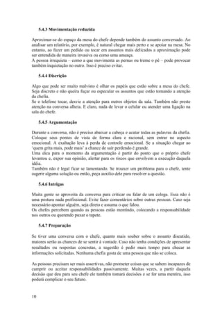 10
5.4.3 Movimentação reduzida
Aproximar-se do espaço da mesa do chefe depende também do assunto conversado. Ao
analisar um relatório, por exemplo, é natural chegar mais perto e se apoiar na mesa. No
entanto, ao fazer um pedido ou tocar em assuntos mais delicados a aproximação pode
ser entendida de maneira invasiva ou como uma ameaça.
A pessoa irrequieta – como a que movimenta as pernas ou treme o pé – pode provocar
também inquietação no outro. Isso é preciso evitar.
5.4.4 Discrição
Algo que pode ser muito malvisto é olhar os papéis que estão sobre a mesa do chefe.
Seja discreto e não queira fuçar ou especular os assuntos que estão tomando a atenção
da chefia.
Se o telefone tocar, desvie a atenção para outros objetos da sala. Também não preste
atenção na conversa alheia. E claro, nada de levar o celular ou atender uma ligação na
sala do chefe.
5.4.5 Argumentação
Durante a conversa, não é preciso abaixar a cabeça e acatar todas as palavras da chefia.
Coloque seus pontos de vista de forma clara e racional, sem entrar no aspecto
emocional. A exaltação leva à perda de controle emocional. Se a situação chegar ao
‘quem grita mais, pode mais’ a chance de sair perdendo é grande.
Uma dica para o momento da argumentação é partir do ponto que o próprio chefe
levantou e, expor sua opinião, alertar para os riscos que envolvem a execução daquela
idéia.
Também não é legal ficar se lamentando. Se trouxer um problema para o chefe, tente
sugerir alguma solução ou então, peça auxílio dele para resolver a questão.
5.4.6 Intrigas
Muita gente se aproveita da conversa para criticar ou falar de um colega. Essa não é
uma postura nada profissional. Evite fazer comentários sobre outras pessoas. Caso seja
necessário apontar alguém, seja direto e assuma o que falou.
Os chefes percebem quando as pessoas estão mentindo, colocando a responsabilidade
nos outros ou querendo puxar o tapete.
5.4.7 Preparação
Se tiver uma conversa com o chefe, quanto mais souber sobre o assunto discutido,
maiores serão as chances de se sentir à vontade. Caso não tenha condições de apresentar
resultados ou respostas concretas, a sugestão é pedir mais tempo para checar as
informações solicitadas. Nenhuma chefia gosta de uma pessoa que não se coloca.
As pessoas precisam ser mais assertivas, não prometer coisas que se sabem incapazes de
cumprir ou aceitar responsabilidades passivamente. Muitas vezes, a partir daquela
decisão que deu para seu chefe ele também tomará decisões e se for uma mentira, isso
poderá complicar o seu futuro.
 