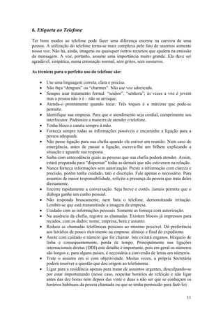 11
6. Etiqueta ao Telefone
Ter bons modos ao telefone pode fazer uma diferença enorme na carreira de uma
pessoa. A utilização do telefone torna-se mais complexa pelo fato de usarmos somente
nossa voz. Não há, ainda, imagens ou quaisquer outros recursos que ajudem na emissão
da mensagem. A voz, portanto, assume uma importância muito grande. Ela deve ser
agradável, simpática, numa entonação normal, sem gritos, sem sussurros.
As técnicas para o perfeito uso do telefone são:
• Use uma linguagem correta, clara e precisa.
• Não faça “dengues” ou “charmes”. Não use voz adocicada.
• Sempre usar tratamento formal: “senhor”, “senhora”; às vezes a voz é jovem
mas a pessoa não o é – não se arrisque;
• Atenda-o prontamente quando tocar. Três toques é o máximo que pode-se
permitir.
• Identifique sua empresa. Para que o atendimento seja cordial, cumprimente seu
interlocutor. Padronize a maneira de atender o telefone.
• Tenha bloco e caneta sempre à mão.
• Forneça sempre todas as informações possíveis e encaminhe a ligação para a
pessoa adequada.
• Não passe ligação para sua chefia quando ele estiver em reunião. Num caso de
emergência, antes de passar a ligação, escreva-lhe um bilhete explicando a
situação e aguarde sua resposta.
• Saiba com antecedência quais as pessoas que sua chefia poderá atender. Assim,
estará preparada para “dispensar” todas as demais que não estiverem na relação.
• Nunca forneça informações sem autorização. Preste a informação com clareza e
precisão, porém tenha cuidado, tato e discrição. Fale apenas o necessário. Para
assuntos de maior responsabilidade, solicite a presença da pessoa que trata deles
diretamente.
• Encerre rapidamente a conversação. Seja breve e cortês. Jamais permita que o
diálogo ganhe um cunho pessoal.
• Não responda bruscamente, nem bata o telefone, demonstrando irritação.
Lembre-se que está transmitindo a imagem da empresa.
• Cuidado com as informações pessoais. Somente as forneça com autorização.
• Na ausência da chefia, registre as chamadas. Existem blocos já impressos para
recados, com os dados: nome, empresa, hora e assunto.
• Reduza as chamadas telefônicas pessoais ao mínimo possível. Dê preferência
aos horários de pouco movimento na empresa: almoço e final do expediente.
• Anote com cuidado o número que for chamar. Isto evitará enganos, bloqueio de
linha e consequentemente, perda de tempo. Principalmente nas ligações
internacionais diretas (DDI) este detalhe é importante, pois em geral os números
são longos e, para alguns países, é necessária a conversão de letras em números.
• Trate o assunto em si com objetividade. Muitas vezes, a própria Secretária
poderá resolver a questão que deu origem ao telefonema.
• Ligar para a residência apenas para tratar de assuntos urgentes, desculpando-se
por estar importunando (nesse caso, respeitar horários de refeição e não ligar
antes das dez horas nem depois das vinte e duas a não ser que se conheçam os
horários habituais da pessoa chamada ou que se tenha permissão para fazê-lo).
 