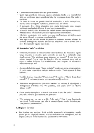 12
• Chamada cortada deve ser feita por quem chamou.
• Quem liga aguarda na linha que a pessoa chamada atenda; se o chamado for
feito por assistentes, quem aguarda na linha é a pessoa que deseja falar e não o
assistente.
• Em caso de haver um grande desnível hierárquico, o mais hierarquizado,
mesmo sendo quem pediu o chamado, entra na linha por último.
• O assistente deve filtrar chamados com muita diplomacia: uma triagem
inteligente e delicada é diferente de uma barreira autocrática.
• Se houver demora, volte de tempos em tempos à linha com alguma informação:
“O ramal ainda está ocupado: por favor aguarde mais um momento”.
• Não fazer comentários nem manter conversas paralelas junto ao telefone para
não ser ouvido pela pessoa que aguarda na linha.
• Não repetir em voz alta nomes de pessoa ou empresa, assunto, número de
telefone, endereço etc. defronte pessoas que estejam na sala de espera com o
risco de se cometer alguma indiscrição.
6.1 As grandes “gafes” ao telefone
• “Pera um pouquinho” é o maior contra-senso telefônico. Se precisar de algum
tempo (máximo 2 minutos) para responder ao que lhe é solicitado, diga
simplesmente: “Por gentileza, pode aguardar um minuto?” E que seja um
minuto mesmo! Com o custo das ligações, além do tempo de quem está na
espera, é melhor desligar e fazer nova chamada com a resposta em mãos se for
demorar mais que isso.
• A expressão hoje tão usada “Quem gostaria?” contém um grave erro gramatical.
O verbo gostar exige objeto indireto; assim, o certo é “Quem gostaria de falar
com ele?”.
• Também é errado perguntar: “Quem deseja?” O correto é: “Quem deseja falar
com ele?” O verbo desejar exige a presença de um objeto direto.
• Nada mais desagradável do que ouvir “Quem?” ao telefone. É deselegante e
desrespeitoso. Substitua por: “Por gentileza, com quem falo?” ou “Estou
falando com?”.
• Outra grande deselegância e falta de bom senso é este “De onde?”. Substitua
por: “Sra. Maria de qual empresa, por gentileza?”
• “Um minuto que vou ver se o Dr. Pedro está...” Esta é uma formulação
inaceitável. É evidente que você sabe se a sua chefia está ou não. Substitua por:
“Por gentileza, um momento”.
6.2 Ligações Externas
• Em ligações com terceiros, ficará na linha aguardando o interlocutor, aquela
pessoa que fez a ligação. Portanto, se o seu chefe falar com outra pessoa, fora da
empresa, ele (seu chefe) fica na linha aguardando o outro entrar.
 