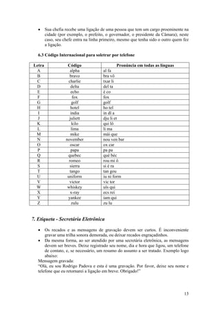 13
• Sua chefia recebe uma ligação de uma pessoa que tem um cargo proeminente na
cidade (por exemplo, o prefeito, o governador, o presidente da Câmara); neste
caso, seu chefe entra na linha primeiro, mesmo que tenha sido o outro quem fez
a ligação.
6.3 Código Internacional para soletrar por telefone
Letra Código Pronúncia em todas as línguas
A alpha al fa
B bravo bra vô
C charlie txar li
D delta del ta
E echo é co
F fox fox
G golf golf
H hotel ho tel
I india in dî a
J juliett dju li et
K kilo qui lô
L lima li ma
M mike mái que
N november nou ven bar
O oscar ox car
P papa pa pa
Q quebec qué béc
R romeo rou mi ô
S sierra si é ra
T tango tan gou
U uniform iu ni form
V victor vic tor
W whiskey uîs qui
X x-ray ecs rei
Y yankee iam qui
Z zulu zu lu
7. Etiqueta - Secretária Eletrônica
• Os recados e as mensagens de gravação devem ser curtos. É inconveniente
gravar uma trilha sonora demorada, ou deixar recados engraçadinhos.
• Da mesma forma, ao ser atendido por uma secretária eletrônica, as mensagens
devem ser breves. Deixe registrado seu nome, dia e hora que ligou, um telefone
de contato, e, se necessário, um resumo do assunto a ser tratado. Exemplo logo
abaixo:
Mensagem gravada:
“Olá, eu sou Rodrigo Padova e esta é uma gravação. Por favor, deixe seu nome e
telefone que eu retornarei a ligação em breve. Obrigado!”
 