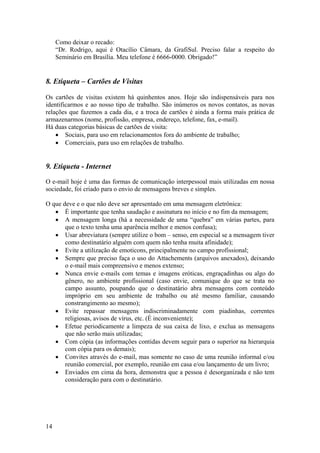 14
Como deixar o recado:
“Dr. Rodrigo, aqui é Otacílio Câmara, da GrafiSul. Preciso falar a respeito do
Seminário em Brasília. Meu telefone é 6666-0000. Obrigado!”
8. Etiqueta – Cartões de Visitas
Os cartões de visitas existem há quinhentos anos. Hoje são indispensáveis para nos
identificarmos e ao nosso tipo de trabalho. São inúmeros os novos contatos, as novas
relações que fazemos a cada dia, e a troca de cartões é ainda a forma mais prática de
armazenarmos (nome, profissão, empresa, endereço, telefone, fax, e-mail).
Há duas categorias básicas de cartões de visita:
• Sociais, para uso em relacionamentos fora do ambiente de trabalho;
• Comerciais, para uso em relações de trabalho.
9. Etiqueta - Internet
O e-mail hoje é uma das formas de comunicação interpessoal mais utilizadas em nossa
sociedade, foi criado para o envio de mensagens breves e simples.
O que deve e o que não deve ser apresentado em uma mensagem eletrônica:
• É importante que tenha saudação e assinatura no início e no fim da mensagem;
• A mensagem longa (há a necessidade de uma “quebra” em várias partes, para
que o texto tenha uma aparência melhor e menos confusa);
• Usar abreviatura (sempre utilize o bom – senso, em especial se a mensagem tiver
como destinatário alguém com quem não tenha muita afinidade);
• Evite a utilização de emoticons, principalmente no campo profissional;
• Sempre que preciso faça o uso do Attachements (arquivos anexados), deixando
o e-mail mais compreensivo e menos extenso;
• Nunca envie e-mails com temas e imagens eróticas, engraçadinhas ou algo do
gênero, no ambiente profissional (caso envie, comunique do que se trata no
campo assunto, poupando que o destinatário abra mensagens com conteúdo
impróprio em seu ambiente de trabalho ou até mesmo familiar, causando
constrangimento ao mesmo);
• Evite repassar mensagens indiscriminadamente com piadinhas, correntes
religiosas, avisos de vírus, etc. (É inconveniente);
• Efetue periodicamente a limpeza de sua caixa de lixo, e exclua as mensagens
que não serão mais utilizadas;
• Com cópia (as informações contidas devem seguir para o superior na hierarquia
com cópia para os demais);
• Convites através do e-mail, mas somente no caso de uma reunião informal e/ou
reunião comercial, por exemplo, reunião em casa e/ou lançamento de um livro;
• Enviados em cima da hora, demonstra que a pessoa é desorganizada e não tem
consideração para com o destinatário.
 