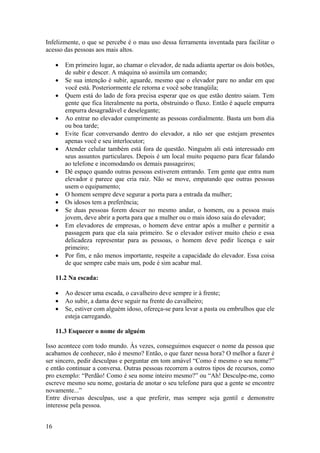 16
Infelizmente, o que se percebe é o mau uso dessa ferramenta inventada para facilitar o
acesso das pessoas aos mais altos.
• Em primeiro lugar, ao chamar o elevador, de nada adianta apertar os dois botões,
de subir e descer. A máquina só assimila um comando;
• Se sua intenção é subir, aguarde, mesmo que o elevador pare no andar em que
você está. Posteriormente ele retorna e você sobe tranqüila;
• Quem está do lado de fora precisa esperar que os que estão dentro saiam. Tem
gente que fica literalmente na porta, obstruindo o fluxo. Então é aquele empurra
empurra desagradável e deselegante;
• Ao entrar no elevador cumprimente as pessoas cordialmente. Basta um bom dia
ou boa tarde;
• Evite ficar conversando dentro do elevador, a não ser que estejam presentes
apenas você e seu interlocutor;
• Atender celular também está fora de questão. Ninguém ali está interessado em
seus assuntos particulares. Depois é um local muito pequeno para ficar falando
ao telefone e incomodando os demais passageiros;
• Dê espaço quando outras pessoas estiverem entrando. Tem gente que entra num
elevador e parece que cria raiz. Não se move, empatando que outras pessoas
usem o equipamento;
• O homem sempre deve segurar a porta para a entrada da mulher;
• Os idosos tem a preferência;
• Se duas pessoas forem descer no mesmo andar, o homem, ou a pessoa mais
jovem, deve abrir a porta para que a mulher ou o mais idoso saia do elevador;
• Em elevadores de empresas, o homem deve entrar após a mulher e permitir a
passagem para que ela saia primeiro. Se o elevador estiver muito cheio e essa
delicadeza representar para as pessoas, o homem deve pedir licença e sair
primeiro;
• Por fim, e não menos importante, respeite a capacidade do elevador. Essa coisa
de que sempre cabe mais um, pode é sim acabar mal.
11.2 Na escada:
• Ao descer uma escada, o cavalheiro deve sempre ir à frente;
• Ao subir, a dama deve seguir na frente do cavalheiro;
• Se, estiver com alguém idoso, ofereça-se para levar a pasta ou embrulhos que ele
esteja carregando.
11.3 Esquecer o nome de alguém
Isso acontece com todo mundo. Às vezes, conseguimos esquecer o nome da pessoa que
acabamos de conhecer, não é mesmo? Então, o que fazer nessa hora? O melhor a fazer é
ser sincero, pedir desculpas e perguntar em tom amável “Como é mesmo o seu nome?”
e então continuar a conversa. Outras pessoas recorrem a outros tipos de recursos, como
pro exemplo: “Perdão! Como é seu nome inteiro mesmo?” ou “Ah! Desculpe-me, como
escreve mesmo seu nome, gostaria de anotar o seu telefone para que a gente se encontre
novamente...”
Entre diversas desculpas, use a que preferir, mas sempre seja gentil e demonstre
interesse pela pessoa.
 