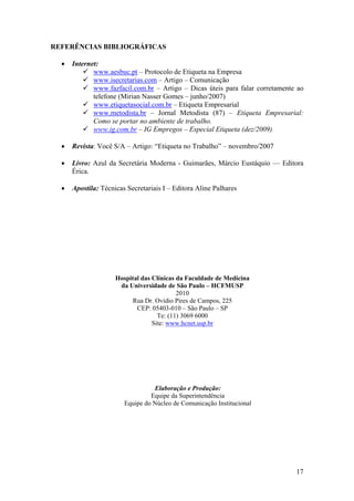17
REFERÊNCIAS BIBLIOGRÁFICAS
• Internet:
www.aesbuc.pt – Protocolo de Etiqueta na Empresa
www.isecretarias.com – Artigo – Comunicação
www.fazfacil.com.br – Artigo – Dicas úteis para falar corretamente ao
telefone (Mirian Nasser Gomes – junho/2007)
www.etiquetasocial.com.br – Etiqueta Empresarial
www.metodista.br – Jornal Metodista (87) – Etiqueta Empresarial:
Como se portar no ambiente de trabalho.
www.ig.com.br – IG Empregos – Especial Etiqueta (dez/2009)
• Revista: Você S/A – Artigo: “Etiqueta no Trabalho” – novembro/2007
• Livro: Azul da Secretária Moderna - Guimarães, Márcio Eustáquio –– Editora
Érica.
• Apostila: Técnicas Secretariais I – Editora Aline Palhares
Hospital das Clínicas da Faculdade de Medicina
da Universidade de São Paulo – HCFMUSP
2010
Rua Dr. Ovídio Pires de Campos, 225
CEP: 05403-010 – São Paulo – SP
Te: (11) 3069 6000
Site: www.hcnet.usp.br
Elaboração e Produção:
Equipe da Superintendência
Equipe do Núcleo de Comunicação Institucional
 