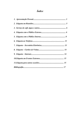 Índice
1. Apresentação Pessoal..................................................................... 3
2. Etiqueta em Reuniões..................................................................... 5
3. Serviço de café, água e outros........................................................ 6
4. Etiqueta com o Público Externo.................................................... 6
5. Etiqueta com o Público Interno.................................................... 8
6. Etiqueta ao Telefone.................................................................... 11
7. Etiqueta – Secretária Eletrônica................................................. 13
8. Etiqueta – Cartões de Visitas...................................................... 14
9. Etiqueta – Internet...................................................................... 14
10.Etiqueta em Eventos Externos................................................... 15
11.Etiqueta para outras ocasiões.................................................... 15
Bibliografia..................................................................................... 17
 
