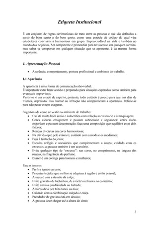 3
Etiqueta Institucional
É um conjunto de regras cerimoniosas de trato entre as pessoas e que são definidas a
partir do bom senso e do bom gosto, como uma espécie de código do qual visa
estabelecer convivência harmoniosa em grupo. Imprescindível na vida e também no
mundo dos negócios. Ser competente é primordial para ter sucesso em qualquer carreira,
mas saber se comportar em qualquer situação que se apresente, é da mesma forma
importante.
1. Apresentação Pessoal
• Aparência, comportamento, postura profissional e ambiente de trabalho.
1.1 Aparência
A aparência é uma forma de comunicação não-verbal.
É importante estar bem vestido e preparado para situações esperadas como também para
eventuais imprevistos.
Vestir-se é um estado de espírito, portanto, todo cuidado é pouco para que nos dias de
tristeza, depressão, mau humor ou irritação não comprometam a aparência. Policie-se
para não pecar e nem exagerar.
Sugestões de como se vestir no ambiente de trabalho:
• Use de muito bom senso e autocrítica com relação ao vestuário e à maquiagem;
• Cores escuras emagrecem e passam sobriedade e segurança: cores claras
engordam e passam descontração; faça uma composição que equilibre estes dois
fatores;
• Roupas discretas em cores harmoniosas;
• Na dúvida opte pelo clássico; cuidado com a moda e os modismos;
• Fuja à tentação do jeans;
• Escolha relógio e acessórios que complementam a roupa; cuidado com os
excessos; a gravata também é um acessório.
• Evite qualquer tipo de “excesso”: nas cores, no comprimento, na largura das
roupas, na fragrância do perfume.
• Blazer é um coringa para homens e mulheres;
Para o homem:
• Prefira ternos escuros;
• Pesquise tecidos que melhor se adaptam à região e estilo pessoal;
• A meia é uma extensão da calça;
• Evite gravatas de bichinhos, de crochê ou frouxa no colarinho;
• Evite camisa quadriculada ou listrada;
• A barba deve ser feita todos os dias;
• Cuidado com a combinação calçado e calça.
• Prendedor de gravata está em desuso;
• A gravata deve chegar até a altura do cinto;
Edited by Foxit Reader
Copyright(C) by Foxit Software Company,2005-2007
For Evaluation Only.
 