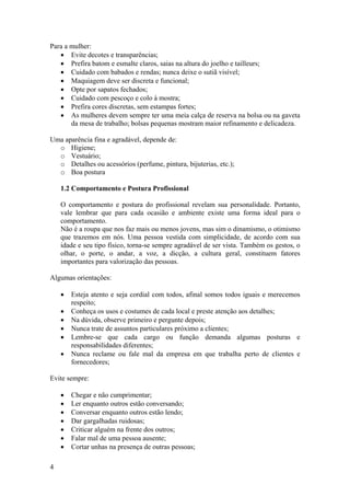 4
Para a mulher:
• Evite decotes e transparências;
• Prefira batom e esmalte claros, saias na altura do joelho e tailleurs;
• Cuidado com babados e rendas; nunca deixe o sutiã visível;
• Maquiagem deve ser discreta e funcional;
• Opte por sapatos fechados;
• Cuidado com pescoço e colo à mostra;
• Prefira cores discretas, sem estampas fortes;
• As mulheres devem sempre ter uma meia calça de reserva na bolsa ou na gaveta
da mesa de trabalho; bolsas pequenas mostram maior refinamento e delicadeza.
Uma aparência fina e agradável, depende de:
o Higiene;
o Vestuário;
o Detalhes ou acessórios (perfume, pintura, bijuterias, etc.);
o Boa postura
1.2 Comportamento e Postura Profissional
O comportamento e postura do profissional revelam sua personalidade. Portanto,
vale lembrar que para cada ocasião e ambiente existe uma forma ideal para o
comportamento.
Não é a roupa que nos faz mais ou menos jovens, mas sim o dinamismo, o otimismo
que trazemos em nós. Uma pessoa vestida com simplicidade, de acordo com sua
idade e seu tipo físico, torna-se sempre agradável de ser vista. Também os gestos, o
olhar, o porte, o andar, a voz, a dicção, a cultura geral, constituem fatores
importantes para valorização das pessoas.
Algumas orientações:
• Esteja atento e seja cordial com todos, afinal somos todos iguais e merecemos
respeito;
• Conheça os usos e costumes de cada local e preste atenção aos detalhes;
• Na dúvida, observe primeiro e pergunte depois;
• Nunca trate de assuntos particulares próximo a clientes;
• Lembre-se que cada cargo ou função demanda algumas posturas e
responsabilidades diferentes;
• Nunca reclame ou fale mal da empresa em que trabalha perto de clientes e
fornecedores;
Evite sempre:
• Chegar e não cumprimentar;
• Ler enquanto outros estão conversando;
• Conversar enquanto outros estão lendo;
• Dar gargalhadas ruidosas;
• Criticar alguém na frente dos outros;
• Falar mal de uma pessoa ausente;
• Cortar unhas na presença de outras pessoas;
 