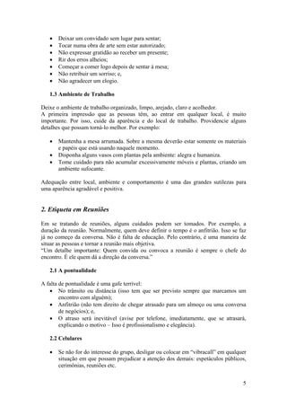5
• Deixar um convidado sem lugar para sentar;
• Tocar numa obra de arte sem estar autorizado;
• Não expressar gratidão ao receber um presente;
• Rir dos erros alheios;
• Começar a comer logo depois de sentar à mesa;
• Não retribuir um sorriso; e,
• Não agradecer um elogio.
1.3 Ambiente de Trabalho
Deixe o ambiente de trabalho organizado, limpo, arejado, claro e acolhedor.
A primeira impressão que as pessoas têm, ao entrar em qualquer local, é muito
importante. Por isso, cuide da aparência e do local de trabalho. Providencie alguns
detalhes que possam torná-lo melhor. Por exemplo:
• Mantenha a mesa arrumada. Sobre a mesma deverão estar somente os materiais
e papéis que está usando naquele momento.
• Disponha alguns vasos com plantas pela ambiente: alegra e humaniza.
• Tome cuidado para não acumular excessivamente móveis e plantas, criando um
ambiente sufocante.
Adequação entre local, ambiente e comportamento é uma das grandes sutilezas para
uma aparência agradável e positiva.
2. Etiqueta em Reuniões
Em se tratando de reuniões, alguns cuidados podem ser tomados. Por exemplo, a
duração da reunião. Normalmente, quem deve definir o tempo é o anfitrião. Isso se faz
já no começo da conversa. Não é falta de educação. Pelo contrário, é uma maneira de
situar as pessoas e tornar a reunião mais objetiva.
“Um detalhe importante: Quem convida ou convoca a reunião é sempre o chefe do
encontro. É ele quem dá a direção da conversa.”
2.1 A pontualidade
A falta de pontualidade é uma gafe terrível:
• No trânsito ou distância (isso tem que ser previsto sempre que marcamos um
encontro com alguém);
• Anfitrião (não tem direito de chegar atrasado para um almoço ou uma conversa
de negócios); e,
• O atraso será inevitável (avise por telefone, imediatamente, que se atrasará,
explicando o motivo – Isso é profissionalismo e elegância).
2.2 Celulares
• Se não for do interesse do grupo, desligar ou colocar em “vibracall” em qualquer
situação em que possam prejudicar a atenção dos demais: espetáculos públicos,
cerimônias, reuniões etc.
 