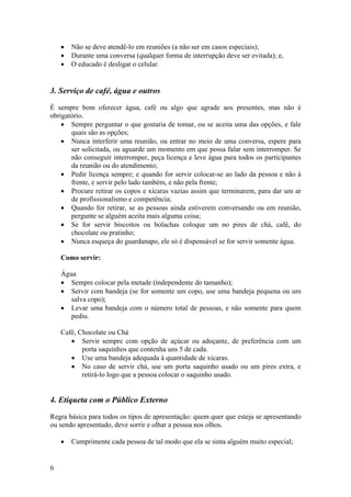 6
• Não se deve atendê-lo em reuniões (a não ser em casos especiais);
• Durante uma conversa (qualquer forma de interrupção deve ser evitada); e,
• O educado é desligar o celular.
3. Serviço de café, água e outros
É sempre bom oferecer água, café ou algo que agrade aos presentes, mas não é
obrigatório.
• Sempre perguntar o que gostaria de tomar, ou se aceita uma das opções, e fale
quais são as opções;
• Nunca interferir uma reunião, ou entrar no meio de uma conversa, espere para
ser solicitada, ou aguarde um momento em que possa falar sem interromper. Se
não conseguir interromper, peça licença e leve água para todos os participantes
da reunião ou do atendimento;
• Pedir licença sempre; e quando for servir colocar-se ao lado da pessoa e não à
frente, e servir pelo lado também, e não pela frente;
• Procure retirar os copos e xícaras vazias assim que terminarem, para dar um ar
de profissionalismo e competência;
• Quando for retirar, se as pessoas ainda estiverem conversando ou em reunião,
pergunte se alguém aceita mais alguma coisa;
• Se for servir biscoitos ou bolachas coloque um no pires de chá, café, do
chocolate ou pratinho;
• Nunca esqueça do guardanapo, ele só é dispensável se for servir somente água.
Como servir:
Água
• Sempre colocar pela metade (independente do tamanho);
• Servir com bandeja (se for somente um copo, use uma bandeja pequena ou um
salva copo);
• Levar uma bandeja com o número total de pessoas, e não somente para quem
pediu.
Café, Chocolate ou Chá
• Servir sempre com opção de açúcar ou adoçante, de preferência com um
porta saquinhos que contenha uns 5 de cada.
• Use uma bandeja adequada à quantidade de xícaras.
• No caso de servir chá, use um porta saquinho usado ou um pires extra, e
retirá-lo logo que a pessoa colocar o saquinho usado.
4. Etiqueta com o Público Externo
Regra básica para todos os tipos de apresentação: quem quer que esteja se apresentando
ou sendo apresentado, deve sorrir e olhar a pessoa nos olhos.
• Cumprimente cada pessoa de tal modo que ela se sinta alguém muito especial;
 