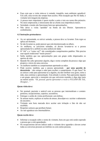 7
• Faça com que a visita sinta-se à vontade, tranqüila, num ambiente agradável.
Um café, uma revista são sempre bem aceitos. Pela recepção que lhe for dada, o
visitante terá imagem da empresa;
• A pessoa mais importante é quem recebe a outra e tem seu nome dito primeiro.
No meio empresarial, é interessante dar ao cliente essa importância maior;
• Seriedade e tensão não funcionam bem nas apresentações;
• Não deixe a visita “perdida” na frente de seu Diretor. Apresente-os
cordialmente;
4.1 Instruções protocolares:
• Ao ser apresentada, se estiver sentada, a pessoa deve se levantar. Esta regra se
aplica aos homens.
• Se não levantar-se, pode parecer que está desinteressado ou alheio.
• As mulheres, se estiverem sentadas, só devem levantar-se se a pessoa
apresentada for a anfitriã ou uma senhora de idade.
• O “olá” e o “como vai?” são considerados cumprimentos padrões. Não precisa
usar aquele tradicional “muito prazer!”
• Saiba também que nas apresentações para um grupo estão dispensados os
apertos de mão.
• Quando lhe cabe apresentar alguém, diga o nome completo da pessoa e algo que
propicie o início de uma conversa.
• As mulheres também se cumprimentam apertando as mãos.
• Pode ocorrer, também, que a pessoa apresentada – por uma questão de
descortesia – não estique a mão para receber o cumprimento. O que fazer? Se
ao esticar a mão para apresentar-se a alguém, ela não retribuir esse gesto, retire a
mão, mas continue a apresentação. Esta atitude é correta. Para apresentar alguém
a um grupo, aproveite o momento em que estiverem reunidos e diga algo mais
ou menos assim: “Oi, pessoal, queria apresentar a vocês a FULANO DE TAL,
Designer...”
Quem visita deve:
• Ser pontual, paciente e amável com as pessoas que intermedeiam o contato:
porteiros, recepcionistas, copeiros, secretários;
• Entregar o cartão de visitas profissional, sem dobras;
• Se atrasar muito, explicar as razões do atraso, desculpar-se e aceitar o adiamento
do encontro;
• Visitante sem hora marcada deve aceitar sem irritação o fato de não ser
recebido;
• Respeitar cartazes que proíbem fumar;
• Ao sair agradecer aos intermediários.
Quem recebe deve:
• Informar a recepção sobre o nome do visitante, hora em que está sendo esperado
a pessoa que o está aguardando;
• Os recepcionistas devem indicar onde o visitante deve aguardar e devem cortar
todas as conversas pessoais ao telefone ou com outras pessoas;
 