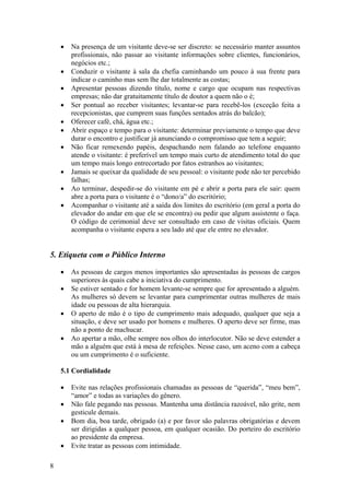 8
• Na presença de um visitante deve-se ser discreto: se necessário manter assuntos
profissionais, não passar ao visitante informações sobre clientes, funcionários,
negócios etc.;
• Conduzir o visitante à sala da chefia caminhando um pouco à sua frente para
indicar o caminho mas sem lhe dar totalmente as costas;
• Apresentar pessoas dizendo título, nome e cargo que ocupam nas respectivas
empresas; não dar gratuitamente título de doutor a quem não o é;
• Ser pontual ao receber visitantes; levantar-se para recebê-los (exceção feita a
recepcionistas, que cumprem suas funções sentados atrás do balcão);
• Oferecer café, chá, água etc.;
• Abrir espaço e tempo para o visitante: determinar previamente o tempo que deve
durar o encontro e justificar já anunciando o compromisso que tem a seguir;
• Não ficar remexendo papéis, despachando nem falando ao telefone enquanto
atende o visitante: é preferível um tempo mais curto de atendimento total do que
um tempo mais longo entrecortado por fatos estranhos ao visitantes;
• Jamais se queixar da qualidade de seu pessoal: o visitante pode não ter percebido
falhas;
• Ao terminar, despedir-se do visitante em pé e abrir a porta para ele sair: quem
abre a porta para o visitante é o “dono/a” do escritório;
• Acompanhar o visitante até a saída dos limites do escritório (em geral a porta do
elevador do andar em que ele se encontra) ou pedir que algum assistente o faça.
O código de cerimonial deve ser consultado em caso de visitas oficiais. Quem
acompanha o visitante espera a seu lado até que ele entre no elevador.
5. Etiqueta com o Público Interno
• As pessoas de cargos menos importantes são apresentadas às pessoas de cargos
superiores às quais cabe a iniciativa do cumprimento.
• Se estiver sentado e for homem levante-se sempre que for apresentado a alguém.
As mulheres só devem se levantar para cumprimentar outras mulheres de mais
idade ou pessoas de alta hierarquia.
• O aperto de mão é o tipo de cumprimento mais adequado, qualquer que seja a
situação, e deve ser usado por homens e mulheres. O aperto deve ser firme, mas
não a ponto de machucar.
• Ao apertar a mão, olhe sempre nos olhos do interlocutor. Não se deve estender a
mão a alguém que está à mesa de refeições. Nesse caso, um aceno com a cabeça
ou um cumprimento é o suficiente.
5.1 Cordialidade
• Evite nas relações profissionais chamadas as pessoas de “querida”, “meu bem”,
“amor” e todas as variações do gênero.
• Não fale pegando nas pessoas. Mantenha uma distância razoável, não grite, nem
gesticule demais.
• Bom dia, boa tarde, obrigado (a) e por favor são palavras obrigatórias e devem
ser dirigidas a qualquer pessoa, em qualquer ocasião. Do porteiro do escritório
ao presidente da empresa.
• Evite tratar as pessoas com intimidade.
 