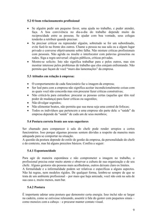 9
5.2 O bom relacionamento profissional
• Se alguém pedir um pequeno favor, uma ajuda no trabalho, e puder atender,
faça. A boa convivência no dia-a-dia do trabalho depende muito da
reciprocidade entre as pessoas. Se ajudar com boa vontade, seus colegas
tenderão a retribuir quando precisar.
• Se precisar criticar ou repreender alguém, sobretudo se for um subordinado,
evite fazê-lo na frente dos outros. Chame a pessoa na sua sala ou a algum lugar
privado e converse objetivamente sobre falha. Não misture críticas profissionais
com pessoais. Não agrida ou insulte o interlocutor com palavras grosseiras ou
rudes. Siga a regra universal: elogios públicos, críticas privadas.
• Mostre-se solícito. Isto não significa trabalhar para e pelos outros, mas sim
mostrar interesse pelos problemas de trabalho que eles estejam enfrentando. Não
permita que façam de você “muro das lamentações” da empresa.
5.3 Atitudes em relação à empresa:
• O comportamento de cada funcionário faz a imagem da empresa;
• Ser leal para com a empresa não significa aceitar incondicionalmente coisas com
as quais você não concorda mas sim procurar fazer críticas construtivas;
• Não criticá-la para estranhos: procurar as pessoas certas (aquelas que têm real
poder de mudança) para fazer críticas ou sugestões;
• Não divulgar segredos;
• Não alimentar boatos, não permita que sua mesa seja uma central de fofocas;
• Todos os indivíduos que pertencem a uma empresa são parte dela: a “saúde” da
empresa depende da “saúde” de cada um de seus membros;
5.4 Postura correta frente aos seus superiores
Ser chamado para comparecer à sala do chefe pode render arrepios a certos
funcionários. Isso porque algumas pessoas sentem dúvidas a respeito da maneira mais
adequada para se comportar na situação.
A questão da postura depende do estilo de gestão da empresa, da personalidade do chefe
e do contexto, mas há alguns preceitos básicos. Confira a seguir:
5.4.1 Espontaneidade
Para agir de maneira espontânea e não comprometer a imagem no trabalho, o
profissional precisa estar muito atento e observar a cultura de sua organização e de seu
chefe. Alguns gestores são pessoas mais acolhedoras, outros deixam claro os limites.
A formalidade e a informalidade podem ser relativas e específicas a alguns aspectos.
Não há regras, nem modelos rígidos. De qualquer forma, lembre-se sempre de que se
trata de um ambiente profissional – por mais que haja amizade, você não está na sala de
sua casa e, muito menos, num bar.
5.4.2 Postura
É importante adotar uma postura que demonstre certa energia. Isso inclui não se largar
na cadeira, como se estivesse relaxando, assentir à fala do gestor com pequenos sinais –
como meneios com a cabeça – e procurar manter contato visual.
 