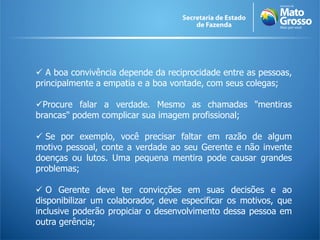  A boa convivência depende da reciprocidade entre as pessoas,
principalmente a empatia e a boa vontade, com seus colegas;
Procure falar a verdade. Mesmo as chamadas "mentiras
brancas" podem complicar sua imagem profissional;
 Se por exemplo, você precisar faltar em razão de algum
motivo pessoal, conte a verdade ao seu Gerente e não invente
doenças ou lutos. Uma pequena mentira pode causar grandes
problemas;
 O Gerente deve ter convicções em suas decisões e ao
disponibilizar um colaborador, deve especificar os motivos, que
inclusive poderão propiciar o desenvolvimento dessa pessoa em
outra gerência;
 