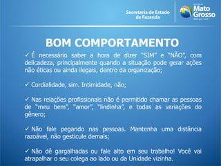 BOM COMPORTAMENTO
 É necessário saber a hora de dizer “SIM” e “NÃO”, com
delicadeza, principalmente quando a situação pode gerar ações
não éticas ou ainda ilegais, dentro da organização;
 Cordialidade, sim. Intimidade, não;
 Nas relações profissionais não é permitido chamar as pessoas
de “meu bem”, “amor”, “lindinha”, e todas as variações do
gênero;
 Não fale pegando nas pessoas. Mantenha uma distância
razoável, não gesticule demais;
 Não dê gargalhadas ou fale alto em seu trabalho! Você vai
atrapalhar o seu colega ao lado ou da Unidade vizinha.
 