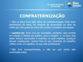 CONFRATERNIZAÇÃO
 Não se deixe levar pelo clima de confraternização. Evite fazer
declarações de amor, ter ataques de sinceridade ou dizer ao
chefe que não gosta de como ele conduz o trabalho em equipe;
 Lembre-se: Você vive em sociedade, portanto, seja contido
em relação à bebida em público, pois a imagem e os seus atos
estão sempre associados à empresa na qual trabalha. Qualquer
atitude inadequada, mesmo fora de seu ambiente de trabalho,
reflete como um espelho, na sua vida profissional;
 Não leve acompanhantes, a não ser que tenha sido
combinado antes.
 