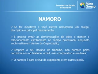 NAMORO
 Se for inevitável e você estiver namorando um colega,
discrição é o principal mandamento;
 É preciso evitar as demonstrações de afeto e manter o
relacionamento estritamente no campo profissional enquanto
vocês estiverem dentro da Organização;
 Respeite o seu horário de trabalho, não namore pelos
corredores ou ao telefone, email, msn coorporativo e similares;
 O namoro é para o final do expediente e em outros locais.
 
