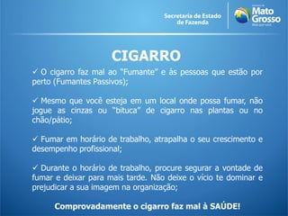 CIGARRO
 O cigarro faz mal ao “Fumante” e às pessoas que estão por
perto (Fumantes Passivos);
 Mesmo que você esteja em um local onde possa fumar, não
jogue as cinzas ou “bituca” de cigarro nas plantas ou no
chão/pátio;
 Fumar em horário de trabalho, atrapalha o seu crescimento e
desempenho profissional;
 Durante o horário de trabalho, procure segurar a vontade de
fumar e deixar para mais tarde. Não deixe o vício te dominar e
prejudicar a sua imagem na organização;
Comprovadamente o cigarro faz mal à SAÚDE!
 