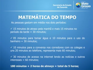 MATEMÁTICA DO TEMPO
As pessoas gastam em média nos dois períodos:
 15 minutos de atraso pela manhã e mais 15 minutos no
período da tarde = 30 minutos;
 05 minutos para tomar água e 10 minutos para o uso do
banheiro = 30 minutos;
 10 minutos para a conversa nos corredores com os colegas e
uns 20 minutos ao telefone, representa mais 60 minutos;
 30 minutos de acesso na internet lendo as notícias e outros
interesses = 60 minutos;
180 minutos + 2 horas de almoço = total de 5 horas;
 