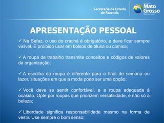 APRESENTAÇÃO PESSOAL
 Na Sefaz, o uso do crachá é obrigatório, e deve ficar sempre
visível. É proibido usar em bolsos de blusa ou camisa;
 A roupa de trabalho transmite conceitos e códigos de valores
da organização;
 A escolha da roupa é diferente para o final de semana ou
lazer, situações em que a moda pode ser uma opção;
 Você deve se sentir confortável, e a roupa adequada à
ocasião. Opte por roupas que priorizem versatilidade, e não só a
beleza;
 Liberdade significa responsabilidade mesmo na forma de
vestir. Use sempre o bom senso;
 