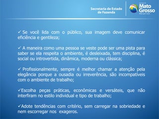  Se você lida com o público, sua imagem deve comunicar
eficiência e gentileza;
 A maneira como uma pessoa se veste pode ser uma pista para
saber se ela respeita o ambiente, é desleixada, tem disciplina, é
social ou introvertida, dinâmica, moderna ou clássica;
 Profissionalmente, sempre é melhor chamar a atenção pela
elegância porque a ousadia ou irreverência, são incompatíveis
com o ambiente de trabalho;
Escolha peças práticas, econômicas e versáteis, que não
interfiram no estilo individual e tipo de trabalho;
Adote tendências com critério, sem carregar na sobriedade e
nem escorregar nos exageros.
 