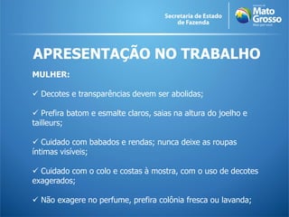 APRESENTAÇÃO NO TRABALHO
MULHER:
 Decotes e transparências devem ser abolidas;
 Prefira batom e esmalte claros, saias na altura do joelho e
tailleurs;
 Cuidado com babados e rendas; nunca deixe as roupas
íntimas visíveis;
 Cuidado com o colo e costas à mostra, com o uso de decotes
exagerados;
 Não exagere no perfume, prefira colônia fresca ou lavanda;
 