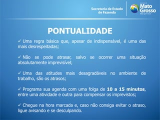 PONTUALIDADE
 Uma regra básica que, apesar de indispensável, é uma das
mais desrespeitadas;
 Não se pode atrasar, salvo se ocorrer uma situação
absolutamente imprevisível;
 Uma das atitudes mais desagradáveis no ambiente de
trabalho, são os atrasos;
 Programa sua agenda com uma folga de 10 a 15 minutos,
entre uma atividade e outra para compensar os imprevistos;
 Chegue na hora marcada e, caso não consiga evitar o atraso,
ligue avisando e se desculpando.
 