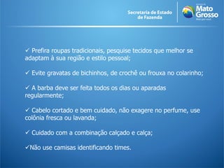  Prefira roupas tradicionais, pesquise tecidos que melhor se
adaptam à sua região e estilo pessoal;
 Evite gravatas de bichinhos, de crochê ou frouxa no colarinho;
 A barba deve ser feita todos os dias ou aparadas
regularmente;
 Cabelo cortado e bem cuidado, não exagere no perfume, use
colônia fresca ou lavanda;
 Cuidado com a combinação calçado e calça;
Não use camisas identificando times.
 