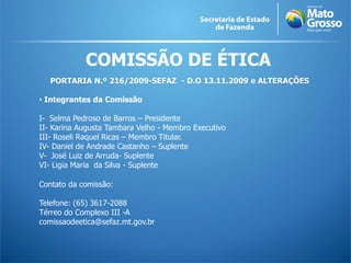 COMISSÃO DE ÉTICA
PORTARIA N.º 216/2009-SEFAZ - D.O 13.11.2009 e ALTERAÇÕES
• Integrantes da Comissão
I- Selma Pedroso de Barros – Presidente
II- Karina Augusta Tambara Velho - Membro Executivo
III- Roseli Raquel Ricas – Membro Titular.
IV- Daniel de Andrade Castanho – Suplente
V- José Luiz de Arruda- Suplente
VI- Ligia Maria da Silva - Suplente
Contato da comissão:
Telefone: (65) 3617-2088
Térreo do Complexo III -A
comissaodeetica@sefaz.mt.gov.br
 
