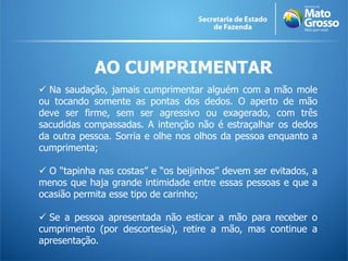 AO CUMPRIMENTAR
 Na saudação, jamais cumprimentar alguém com a mão mole
ou tocando somente as pontas dos dedos. O aperto de mão
deve ser firme, sem ser agressivo ou exagerado, com três
sacudidas compassadas. A intenção não é estraçalhar os dedos
da outra pessoa. Sorria e olhe nos olhos da pessoa enquanto a
cumprimenta;
 O “tapinha nas costas” e “os beijinhos” devem ser evitados, a
menos que haja grande intimidade entre essas pessoas e que a
ocasião permita esse tipo de carinho;
 Se a pessoa apresentada não esticar a mão para receber o
cumprimento (por descortesia), retire a mão, mas continue a
apresentação.
 