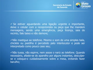  Se estiver aguardando uma ligação urgente e importante,
deixe o celular com a recepcionista ou peça que lhe mandem
mensagens, sendo uma emergência, peça licença, saia do
recinto, fale baixo e não demore;
Não mastigue ao telefone. Mesmo o som de uma simples bala,
chiclete ou pastilha é percebido pelo interlocutor e pode ser
interpretado como pouco caso seu;
Não tussa, não espirre, nem assoe o nariz ao telefone. Quando
necessário, afaste-se do aparelho por alguns instantes, desculpe-
se e coloque-o cuidadosamente sobre a mesa, evitando fazer
barulho;
 