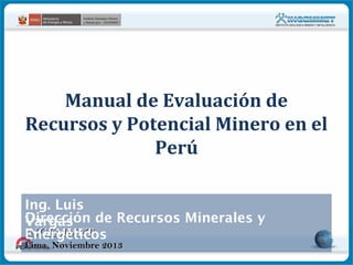 Manual de Evaluación de
Recursos y Potencial Minero en el
Perú
Ing. Luis
Dirección de Recursos Minerales y
Vargas
INGEMMET
Energéticos
Lima, Noviembre 2013

 