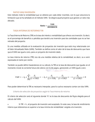 RATIO VAN/ INVERSIÓN
Este método mide la rentabilidad que se obtiene por cada dólar invertido, con lo que soluciona la
limitación que se ha señalado en el método VAN. Se elegirá aquel proyecto que genere un ratio más
elevado.
𝐑𝐚𝐭𝐢𝐨 =
𝐕𝐀𝐍
𝐈𝐍𝐕𝐄𝐑𝐒𝐈Ó𝐍
TASA INTERNA DE RETORNO TIR
La Tasa Interna de Retorno (TIR) es la tasa de interés o rentabilidad que ofrece una inversión. Es decir,
es el porcentaje de beneficio o pérdida que tendrá una inversión para las cantidades que no se han
retirado del proyecto.
Es una medida utilizada en la evaluación de proyectos de inversión que está muy relacionada con
el Valor Actualizado Neto (VAN). También se define como el valor de la tasa de descuento que hace
que el VAN sea igual a cero, para un proyecto de inversión dado.
La tasa interna de retorno (TIR) nos da una medida relativa de la rentabilidad, es decir, va a venir
expresada en tanto por ciento.
También se puede definir basándonos en su cálculo, la TIR es la tasa de descuento que iguala, en el
momento inicial, la corriente futura de cobros con la de pagos, generando un VAN igual a cero:
Para poder determinar la TIR es necesario interpolar, para lo cual es necesario contar con dos VAN.
Criterio de selección de proyectos según la Tasa interna de retorno
El criterio de selección será el siguiente donde “k” es la tasa de descuento de flujos elegida para el
cálculo del VAN:
 Si TIR > k , el proyecto de inversión será aceptado. En este caso, la tasa de rendimiento
interno que obtenemos es superior a la tasa mínima de rentabilidad exigida a la inversión.
 