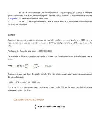  Si TIR = k , estaríamos en una situación similar a la que se producía cuando el VAN era
igual a cero. En esta situación, la inversión podrá llevarse a cabo si mejora la posición competitiva de
la empresa y no hay alternativas más favorables.
 Si TIR < k , el proyecto debe rechazarse. No se alcanza la rentabilidad mínima que le
pedimos a la inversión.
Ejemplo
Supongamos que nos ofrecen un proyecto de inversión en el que tenemos que invertir 5.000 euros y
nos prometen que tras esa inversión recibiremos 2.000 euros el primer año y 4.000 euros el segundo
año.
Por lo que los flujos de caja serían -5000/2000/4000
Para calcular la TIR primero debemos igualar el VAN a cero (igualando el total de los flujos de caja a
cero):
Cuando tenemos tres flujos de caja (el inicial y dos más) como en este caso tenemos una ecuación
de segundo grado:
-5000(1+r)^2 + 2000(1+r) + 4000 = 0.
Esta ecuación la podemos resolver y resulta que la r es igual a 0,12, es decir una rentabilidad o tasa
interna de retorno del 12%.
COEFICIENTE BENEFICIO-COSTO
𝐁
𝐂
= 𝐕𝐀𝐍 𝐈𝐍𝐆𝐑𝐄𝐒𝐎𝐒/𝐕𝐀𝐍 𝐄𝐆𝐑𝐄𝐒𝐎𝐒
 