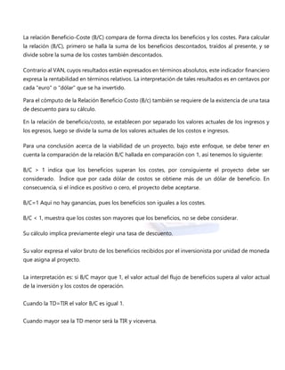 La relación Beneficio-Coste (B/C) compara de forma directa los beneficios y los costes. Para calcular
la relación (B/C), primero se halla la suma de los beneficios descontados, traídos al presente, y se
divide sobre la suma de los costes también descontados.
Contrario al VAN, cuyos resultados están expresados en términos absolutos, este indicador financiero
expresa la rentabilidad en términos relativos. La interpretación de tales resultados es en centavos por
cada "euro" o "dólar" que se ha invertido.
Para el cómputo de la Relación Beneficio Costo (B/c) también se requiere de la existencia de una tasa
de descuento para su cálculo.
En la relación de beneficio/costo, se establecen por separado los valores actuales de los ingresos y
los egresos, luego se divide la suma de los valores actuales de los costos e ingresos.
Para una conclusión acerca de la viabilidad de un proyecto, bajo este enfoque, se debe tener en
cuenta la comparación de la relación B/C hallada en comparación con 1, así tenemos lo siguiente:
B/C > 1 indica que los beneficios superan los costes, por consiguiente el proyecto debe ser
considerado. Índice que por cada dólar de costos se obtiene más de un dólar de beneficio. En
consecuencia, si el índice es positivo o cero, el proyecto debe aceptarse.
B/C=1 Aquí no hay ganancias, pues los beneficios son iguales a los costes.
B/C < 1, muestra que los costes son mayores que los beneficios, no se debe considerar.
Su cálculo implica previamente elegir una tasa de descuento.
Su valor expresa el valor bruto de los beneficios recibidos por el inversionista por unidad de moneda
que asigna al proyecto.
La interpretación es: si B/C mayor que 1, el valor actual del flujo de beneficios supera al valor actual
de la inversión y los costos de operación.
Cuando la TD=TIR el valor B/C es igual 1.
Cuando mayor sea la TD menor será la TIR y viceversa.
 