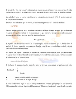 Si la razón B / C es mayor que 1 debe aceptarse el proyecto, si de lo contrario es menor que 1, debe
rechazarse el proyecto. De haber otros costos, aparte del desembolso original, se deben considerar.
La razón B / C toma en cuenta específicamente esos gastos, comparando él VA de las entradas, con
él VA de todas las salidas.
Entonces, por cada dólar que se invierte, se obtiene una ganancia de ¢ centavos de dólar.
PAY-BACK
Período de Recuperación de la Inversión descontado: Mide el número de años que se tarda en
recuperar el importe invertido. Se trata de calcular en qué momento los ingresos percibidos cubren
los gastos realizados, y para ello se usó la siguiente fórmula:
𝐏 = 𝐅/(𝟏 + 𝐢)^𝐧
El Payback o Plazo de Recuperación es un criterio para evaluar inversiones que se define como el
periodo de tiempo requerido para recuperar el capital inicial de una inversión. Es un método estático
para la evaluación de inversiones.
Por medio del payback sabemos el número de periodos (normalmente años) que se tarda en
recuperar el dinero desembolsado al comienzo de una inversión. Lo que es crucial a la hora de decidir
si embarcarse en un proyecto o no.
Cómo calcular el Payback
Si los flujos de caja son iguales todos los años la fórmula para calcular el payback será esta:
Donde:
 I0 es la inversión inicial del proyecto
 F es el valor de los flujos de caja
Si por el contrario, los flujos de caja no son iguales todos los periodos (por ejemplo un año recibimos
100 euros de beneficio, al siguiente 200 y después 150 euros), habrá que ir restando a la inversión
 
