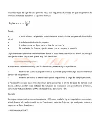 inicial los flujos de caja de cada periodo, hasta que lleguemos al periodo en que recuperamos la
inversión. Entonces aplicamos la siguiente fórmula:
Donde:
 a es el número del periodo inmediatamente anterior hasta recuperar el desembolso
inicial
 I0 es la inversión inicial del proyecto
 b es la suma de los flujos hasta el final del periodo “a”
 Ft es el valor del flujo de caja del año en que se recupera la inversión
Lógicamente será preferible una inversión en donde el plazo de recuperación sea menor. La principal
ventaja del criterio payback es que es muy fácil de calcular.
Inconvenientes del payback
Aunque es un método muy útil y sencillo de calcular, presenta algunos problemas:
 No tiene en cuenta cualquier beneficio o pérdida que pueda surgir posteriormente al
periodo de recuperación.
 No tiene en cuenta la diferencia de poder adquisitivo a lo largo del tiempo (inflación).
El Payback Descontado es un método similar, pero que corrige el efecto del paso del tiempo en el
dinero. Además, existen otros métodos de evaluación de inversiones son generalmente preferidos,
como Valor Actualizado Neto (VAN) o la Tasa Interna de Retorno (TIR).
Ejemplo
Supongamos que realizamos una inversión de 1.000 euros en el año 1 y, en los próximos cuatro años,
a final de cada año recibimos 400 euros. En este caso todos los flujos de caja son iguales y nuestro
esquema de flujos de caja será:
-1000/400/400/400/400
 