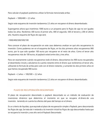 Para calcular el payback podremos utilizar la fórmula mencionada arriba:
Payback = 1000/400 = 2,5 años
Según este esquema de inversión tardaremos 2,5 años en recuperar el dinero desembolsado.
Supongamos ahora que invertimos 1000 euros a un proyecto pero lo flujos de caja no son iguales
todos los años. Recibimos 300 euros el primer año, 400 el segundo, 500 el tercero y 200 el último
año. Nuestro esquema de flujos de caja será:
-1000/400/500/500/100
Para conocer el plazo de recuperación en este caso debemos analizar en qué año recuperamos la
inversión. Como podemos ver en el esquema de flujos, en los dos primeros años recuperamos 900
euros, por lo que solo quedan 100 euros por recuperar en el resto de años. Como el tercer año
recuperamos más de 100 euros, el payback estará entre dos y tres años.
Para ver exactamente cuándo recuperamos todo el dinero, descontamos los 900 euros recuperados
al desembolso inicial y calculamos la cuantía restante entre el dinero que recibiremos el tercer año,
utilizando la fórmula de arriba pero solo con el dinero restante, y sumando los dos primero años en
que hemos recuperado 900 euros:
Payback = 2 años + 100/500 = 2,2 años
Según este esquema de inversión tardaremos 2,2 años en recuperar el dinero desembolsado.
PLAZO DE RECUPERACIÓN DESCONTADO
El plazo de recuperación descontado o payback descontado es un método de evaluación de
inversiones dinámico que determina el momento en que se recupera el dinero de una
inversión, teniendo en cuenta los efectos del paso del tiempo en el dinero.
Es un criterio de liquidez, que equivale al plazo de recuperación simple o Payback, pero descontando
los flujos de caja. Se trata de ir restando a la inversión inicial los flujos de caja descontados hasta que
se recupera la inversión y ese año será el Payback Descontado.
 