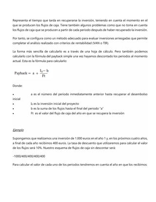 Representa el tiempo que tarda en recuperarse la inversión, teniendo en cuenta el momento en el
que se producen los flujos de caja. Tiene también algunos problemas como que no toma en cuenta
los flujos de caja que se producen a partir de cada periodo después de haber recuperado la inversión.
Por tanto, se configura como un método adecuado para evaluar inversiones arriesgadas que permite
completar el análisis realizado con criterios de rentabilidad (VAN o TIR).
La forma más sencilla de calcularlo es a través de una hoja de cálculo. Pero también podemos
calcularlo con la fórmula del payback simple una vez hayamos descontado los periodos al momento
actual. Esta es la fórmula para calcularlo:
Donde:
 a es el número del periodo inmediatamente anterior hasta recuperar el desembolso
inicial
 I0 es la inversión inicial del proyecto
 b es la suma de los flujos hasta el final del periodo “a”
 Ft es el valor del flujo de caja del año en que se recupera la inversión
Ejemplo
Supongamos que realizamos una inversión de 1.000 euros en el año 1 y, en los próximos cuatro años,
a final de cada año recibimos 400 euros. La tasa de descuento que utilizaremos para calcular el valor
de los flujos será 10%. Nuestro esquema de flujos de caja sin descontar será:
-1000/400/400/400/400
Para calcular el valor de cada uno de los periodos tendremos en cuenta el año en que los recibimos:
 