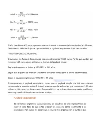 El año 1 recibimos 400 euros, que descontados al año de la inversión (año cero) valen 363,63 euros.
Descontando todos los flujos de caja obtenemos el siguiente esquema de flujos descontados:
-1000/363,64/330,58/300,53/273,2
Si sumamos los flujos de los primeros tres años obtenemos 994,75 euros. Por lo que quedan por
recuperar 5,25 euros. Ahora aplicamos la fórmula del payback simple:
Payback descontado = 3 años + 5,25/273,2 = 3,02 años
Según este esquema de inversión tardaremos 3,02 años en recuperar el dinero desembolsado.
Según el payback simple serían: 1000/400 = 2,5 años
Si comparamos el payback descontado, vemos que el payback simple nos dirá que estamos
recuperando la inversión antes (2,5 años), mientras que la realidad es que tardaremos 3,02 años
utilizando 10% como tipo de descuento. Esto es debido a que el dinero tiene menos valor en el futuro,
siempre y cuando el tipo de descuento sea positivo.
PUNTO DE EQUILIBRIO
Es normal que al plantear sus operaciones, los ejecutivos de una empresa traten de
cubrir el costo total de sus costos y lograr un excedente como rendimiento a los
recursos que han puesto los accionistas al servicio de la organización. El punto en que
 