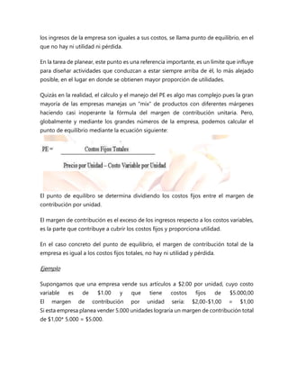 los ingresos de la empresa son iguales a sus costos, se llama punto de equilibrio, en el
que no hay ni utilidad ni pérdida.
En la tarea de planear, este punto es una referencia importante, es un límite que influye
para diseñar actividades que conduzcan a estar siempre arriba de él, lo más alejado
posible, en el lugar en donde se obtienen mayor proporción de utilidades.
Quizás en la realidad, el cálculo y el manejo del PE es algo mas complejo pues la gran
mayoría de las empresas manejas un “mix” de productos con diferentes márgenes
haciendo casi inoperante la fórmula del margen de contribución unitaria. Pero,
globalmente y mediante los grandes números de la empresa, podemos calcular el
punto de equilibrio mediante la ecuación siguiente:
El punto de equilibro se determina dividiendo los costos fijos entre el margen de
contribución por unidad.
El margen de contribución es el exceso de los ingresos respecto a los costos variables,
es la parte que contribuye a cubrir los costos fijos y proporciona utilidad.
En el caso concreto del punto de equilibrio, el margen de contribución total de la
empresa es igual a los costos fijos totales, no hay ni utilidad y pérdida.
Ejemplo
Supongamos que una empresa vende sus artículos a $2.00 por unidad, cuyo costo
variable es de $1.00 y que tiene costos fijos de $5.000,00
El margen de contribución por unidad sería: $2,00-$1,00 = $1,00
Si esta empresa planea vender 5.000 unidades lograría un margen de contribución total
de $1,00* 5.000 = $5.000.
 