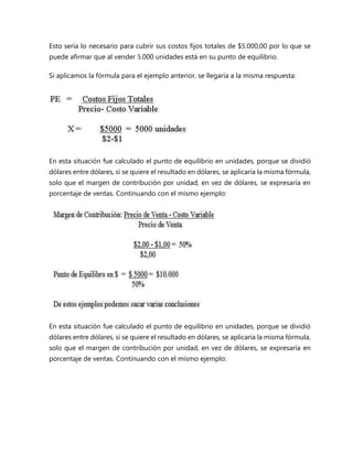 Esto sería lo necesario para cubrir sus costos fijos totales de $5.000,00 por lo que se
puede afirmar que al vender 5.000 unidades está en su punto de equilibrio.
Si aplicamos la fórmula para el ejemplo anterior, se llegaría a la misma respuesta:
En esta situación fue calculado el punto de equilibrio en unidades, porque se dividió
dólares entre dólares, si se quiere el resultado en dólares, se aplicaría la misma fórmula,
solo que el margen de contribución por unidad, en vez de dólares, se expresaría en
porcentaje de ventas. Continuando con el mismo ejemplo:
En esta situación fue calculado el punto de equilibrio en unidades, porque se dividió
dólares entre dólares, si se quiere el resultado en dólares, se aplicaría la misma fórmula,
solo que el margen de contribución por unidad, en vez de dólares, se expresaría en
porcentaje de ventas. Continuando con el mismo ejemplo:
 