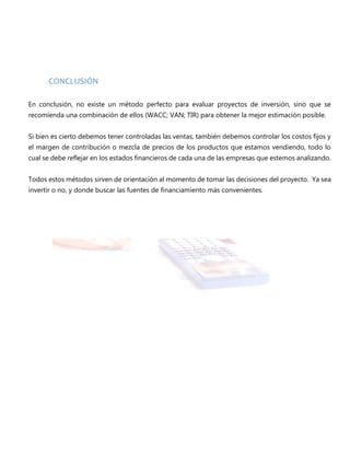 CONCLUSIÓN
En conclusión, no existe un método perfecto para evaluar proyectos de inversión, sino que se
recomienda una combinación de ellos (WACC; VAN; TIR) para obtener la mejor estimación posible.
Si bien es cierto debemos tener controladas las ventas, también debemos controlar los costos fijos y
el margen de contribución o mezcla de precios de los productos que estamos vendiendo, todo lo
cual se debe reflejar en los estados financieros de cada una de las empresas que estemos analizando.
Todos estos métodos sirven de orientación al momento de tomar las decisiones del proyecto. Ya sea
invertir o no, y donde buscar las fuentes de financiamiento más convenientes.
 