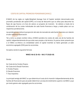 COSTO DE CAPITAL PROMEDIO PONDERADO (WACC)
El WACC, de las siglas en inglés Weighted Average Cost of Capital, también denominado coste
promedio ponderado del capital (CPPC), es la tasa de descuento que se utiliza para descontar los
flujos de caja futuros a la hora de valorar un proyecto de inversión. Se obtiene a través de la
combinación de los costes individuales de cada fuente financiera a largo y medio plazo con sus
respectivas ponderaciones.
Las ponderaciones indican la proporción del valor de mercado de cada fuente financiera con relación
al valor total de la financiación.
Tal y como su propio nombre indica, el WACC pondera los costos de cada una de las fuentes de
capital, independientemente de que estas sean propias o de terceros. Es preciso tener presente que
si el WACC es inferior a la rentabilidad sobre el capital invertido se habrá generado un valor
económico agregado (EVA) para los accionistas.
Se explica siendo la siguiente fórmula:
WACC=Ke E/ (E+D) + Kd (1-T) D/(E+D)
Donde:
Ke: Coste de los Fondos Propios
Kd: Coste de la Deuda Financiera
E: Fondos Propios
D: Deuda Financiera
T: Tasa impositiva
La principal ventaja del WACC es que determina el costo de la inversión independientemente de las
fuentes de financiación para así poder determinar una tasa de rendimiento superior a la WACC y que
por tanto genere valor agregado para los accionistas.
 