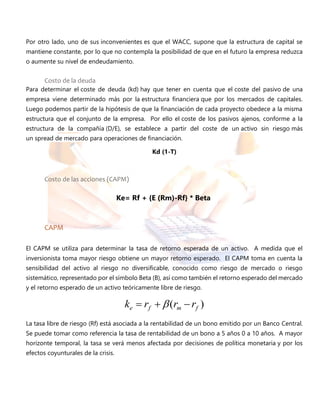 Por otro lado, uno de sus inconvenientes es que el WACC, supone que la estructura de capital se
mantiene constante, por lo que no contempla la posibilidad de que en el futuro la empresa reduzca
o aumente su nivel de endeudamiento.
Costo de la deuda
Para determinar el coste de deuda (kd) hay que tener en cuenta que el coste del pasivo de una
empresa viene determinado más por la estructura financiera que por los mercados de capitales.
Luego podemos partir de la hipótesis de que la financiación de cada proyecto obedece a la misma
estructura que el conjunto de la empresa. Por ello el coste de los pasivos ajenos, conforme a la
estructura de la compañía (D/E), se establece a partir del coste de un activo sin riesgo más
un spread de mercado para operaciones de financiación.
Kd (1-T)
Costo de las acciones (CAPM)
CAPM
El CAPM se utiliza para determinar la tasa de retorno esperada de un activo. A medida que el
inversionista toma mayor riesgo obtiene un mayor retorno esperado. El CAPM toma en cuenta la
sensibilidad del activo al riesgo no diversificable, conocido como riesgo de mercado o riesgo
sistemático, representado por el símbolo Beta (B), así como también el retorno esperado del mercado
y el retorno esperado de un activo teóricamente libre de riesgo.
)( fmfe rrrk  
La tasa libre de riesgo (Rf) está asociada a la rentabilidad de un bono emitido por un Banco Central.
Se puede tomar como referencia la tasa de rentabilidad de un bono a 5 años 0 a 10 años. A mayor
horizonte temporal, la tasa se verá menos afectada por decisiones de política monetaria y por los
efectos coyunturales de la crisis.
Ke= Rf + {E (Rm)-Rf} * Beta
 