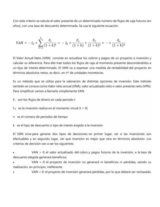 Con este criterio se calcula el valor presente de un determinado número de flujos de caja futuros (en
años), con una tasa de descuento determinada. Se usa la siguiente ecuación:
El Valor Actual Neto (VAN) consiste en actualizar los cobros y pagos de un proyecto o inversión y
calcular su diferencia. Para ello trae todos los flujos de caja al momento presente descontándolos a
un tipo de interés determinado. El VAN va a expresar una medida de rentabilidad del proyecto en
términos absolutos netos, es decir, en nº de unidades monetarias.
Es un método que se utiliza para la valoración de distintas opciones de inversión. Este método
también se conoce como Valor neto actual (VNA), valor actualizado neto o valor presente neto (VPN).
Para simplificar vamos a llamarlo simplemente VAN.
Ft son los flujos de dinero en cada periodo t
I 0 es la inversión realiza en el momento inicial (t = 0)
n es el número de periodos de tiempo
k es el tipo de descuento o tipo de interés exigido a la inversión
El VAN sirve para generar dos tipos de decisiones: en primer lugar, ver si las inversiones son
efectuables y en segundo lugar, ver qué inversión es mejor que otra en términos absolutos. Los
criterios de decisión van a ser los siguientes:
 VAN > 0: el valor actualizado del cobro y pagos futuros de la inversión, a la tasa de
descuento elegida generará beneficios.
 VAN = 0: el proyecto de inversión no generará ni beneficios ni pérdidas, siendo su
realización, en principio, indiferente.
 VAN < 0: el proyecto de inversión generará pérdidas, por lo que deberá ser rechazado.
 