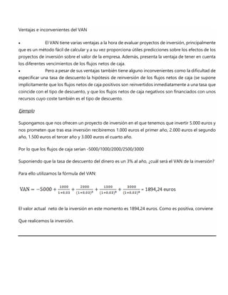 Ventajas e inconvenientes del VAN
 El VAN tiene varias ventajas a la hora de evaluar proyectos de inversión, principalmente
que es un método fácil de calcular y a su vez proporciona útiles predicciones sobre los efectos de los
proyectos de inversión sobre el valor de la empresa. Además, presenta la ventaja de tener en cuenta
los diferentes vencimientos de los flujos netos de caja.
 Pero a pesar de sus ventajas también tiene alguno inconvenientes como la dificultad de
especificar una tasa de descuento la hipótesis de reinversión de los flujos netos de caja (se supone
implícitamente que los flujos netos de caja positivos son reinvertidos inmediatamente a una tasa que
coincide con el tipo de descuento, y que los flujos netos de caja negativos son financiados con unos
recursos cuyo coste también es el tipo de descuento.
Ejemplo
Supongamos que nos ofrecen un proyecto de inversión en el que tenemos que invertir 5.000 euros y
nos prometen que tras esa inversión recibiremos 1.000 euros el primer año, 2.000 euros el segundo
año, 1.500 euros el tercer año y 3.000 euros el cuarto año.
Por lo que los flujos de caja serían -5000/1000/2000/2500/3000
Suponiendo que la tasa de descuento del dinero es un 3% al año, ¿cuál será el VAN de la inversión?
Para ello utilizamos la fórmula del VAN:
El valor actual neto de la inversión en este momento es 1894,24 euros. Como es positiva, conviene
Que realicemos la inversión.
 