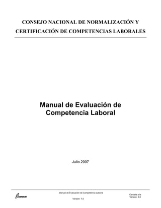 Manual de Evaluación de Competencia Laboral
Cancela a la
Versión: 6.0
Versión: 7.0
CONSEJO NACIONAL DE NORMALIZACIÓN Y
CERTIFICACIÓN DE COMPETENCIAS LABORALES
Manual de Evaluación de
Competencia Laboral
Julio 2007
 