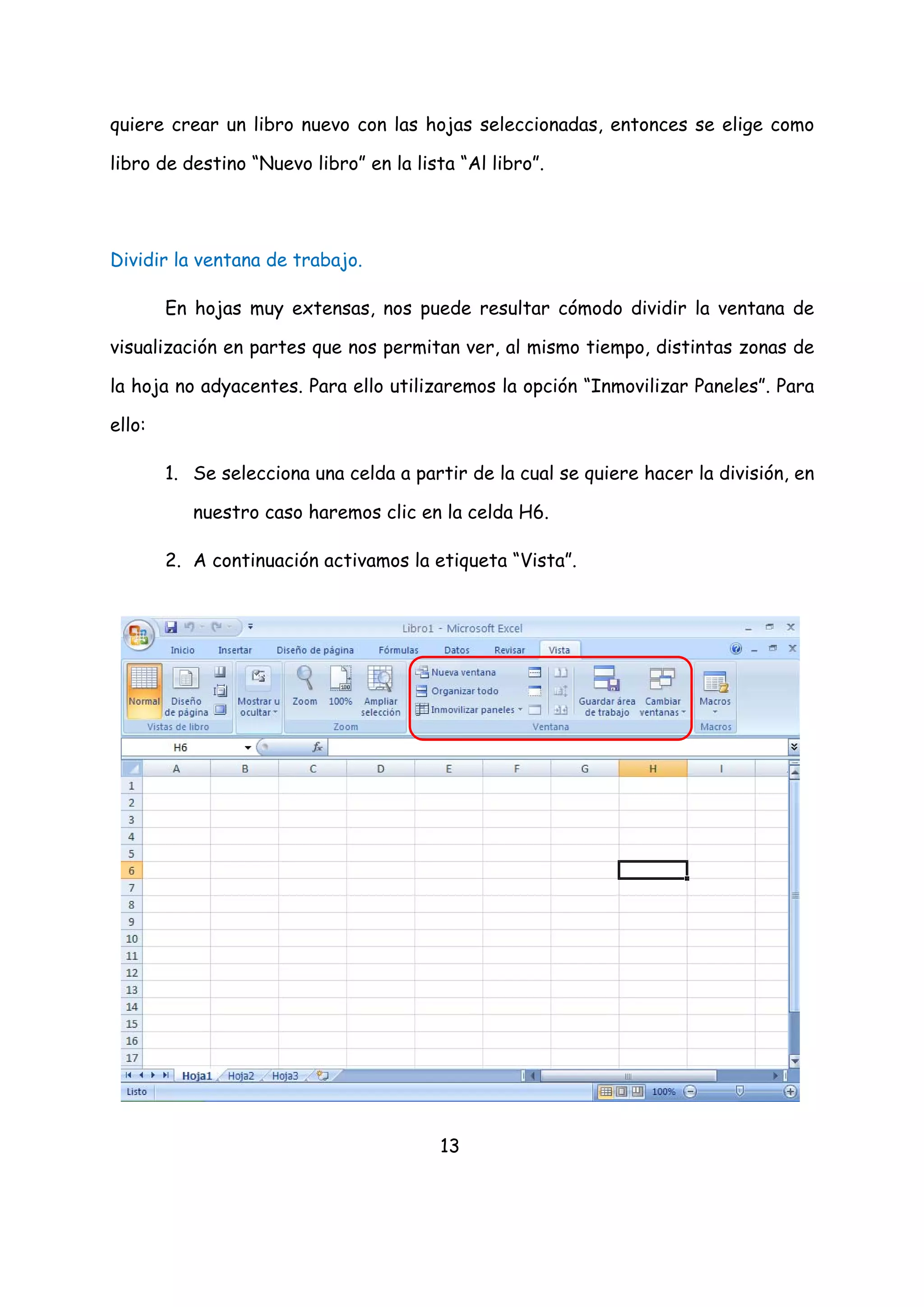 quiere crear un libro nuevo con las hojas seleccionadas, entonces se elige como

libro de destino “Nuevo libro” en la lista “Al libro”.




Dividir la ventana de trabajo.

        En hojas muy extensas, nos puede resultar cómodo dividir la ventana de

visualización en partes que nos permitan ver, al mismo tiempo, distintas zonas de

la hoja no adyacentes. Para ello utilizaremos la opción “Inmovilizar Paneles”. Para

ello:

        1. Se selecciona una celda a partir de la cual se quiere hacer la división, en

           nuestro caso haremos clic en la celda H6.

        2. A continuación activamos la etiqueta “Vista”.




                                         13
 