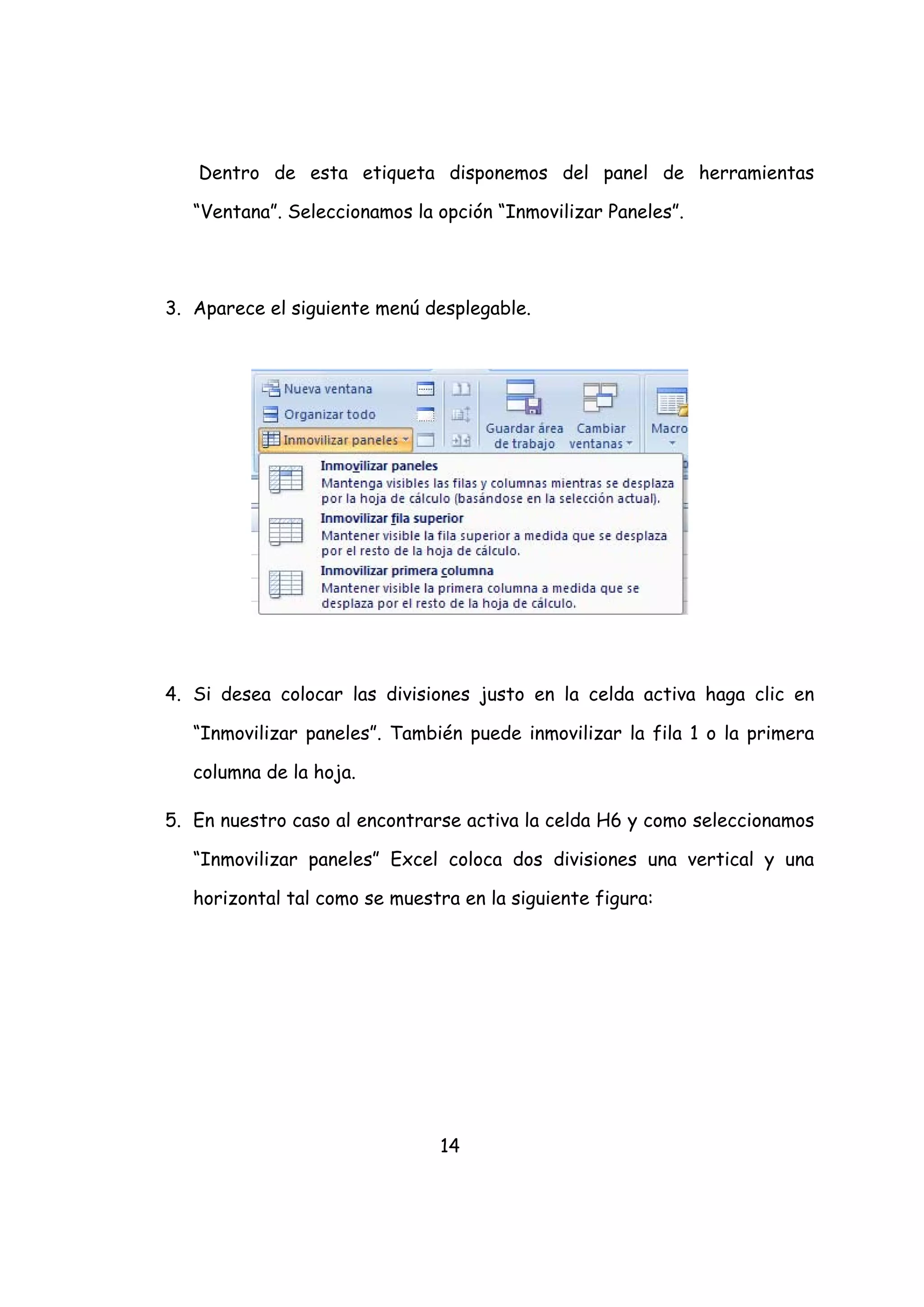 Dentro de esta etiqueta disponemos del panel de herramientas

   “Ventana”. Seleccionamos la opción “Inmovilizar Paneles”.




3. Aparece el siguiente menú desplegable.




4. Si desea colocar las divisiones justo en la celda activa haga clic en

   “Inmovilizar paneles”. También puede inmovilizar la fila 1 o la primera

   columna de la hoja.

5. En nuestro caso al encontrarse activa la celda H6 y como seleccionamos

   “Inmovilizar paneles” Excel coloca dos divisiones una vertical y una

   horizontal tal como se muestra en la siguiente figura:




                               14
 