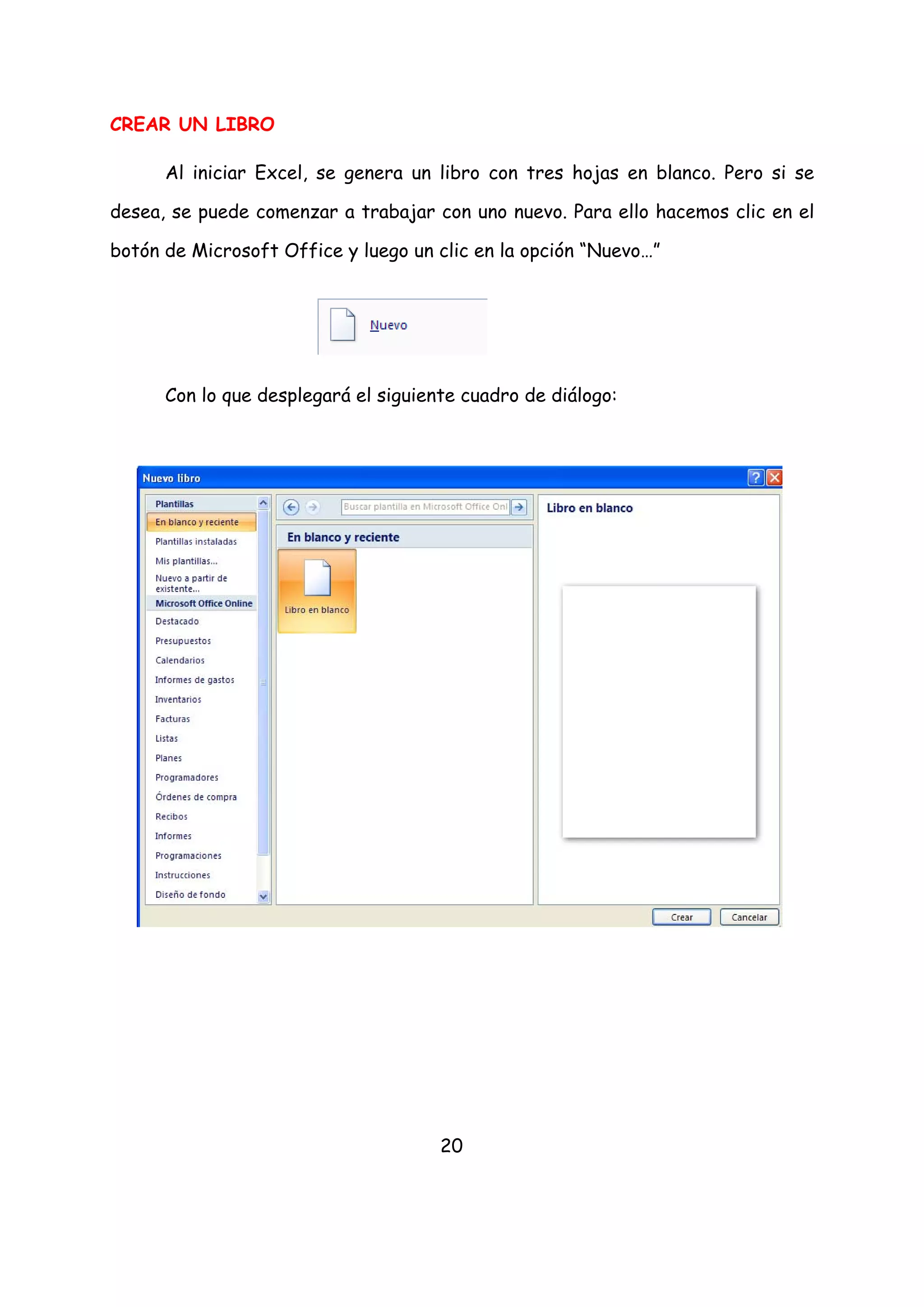 CREAR UN LIBRO

      Al iniciar Excel, se genera un libro con tres hojas en blanco. Pero si se

desea, se puede comenzar a trabajar con uno nuevo. Para ello hacemos clic en el

botón de Microsoft Office y luego un clic en la opción “Nuevo…”




      Con lo que desplegará el siguiente cuadro de diálogo:




                                      20
 